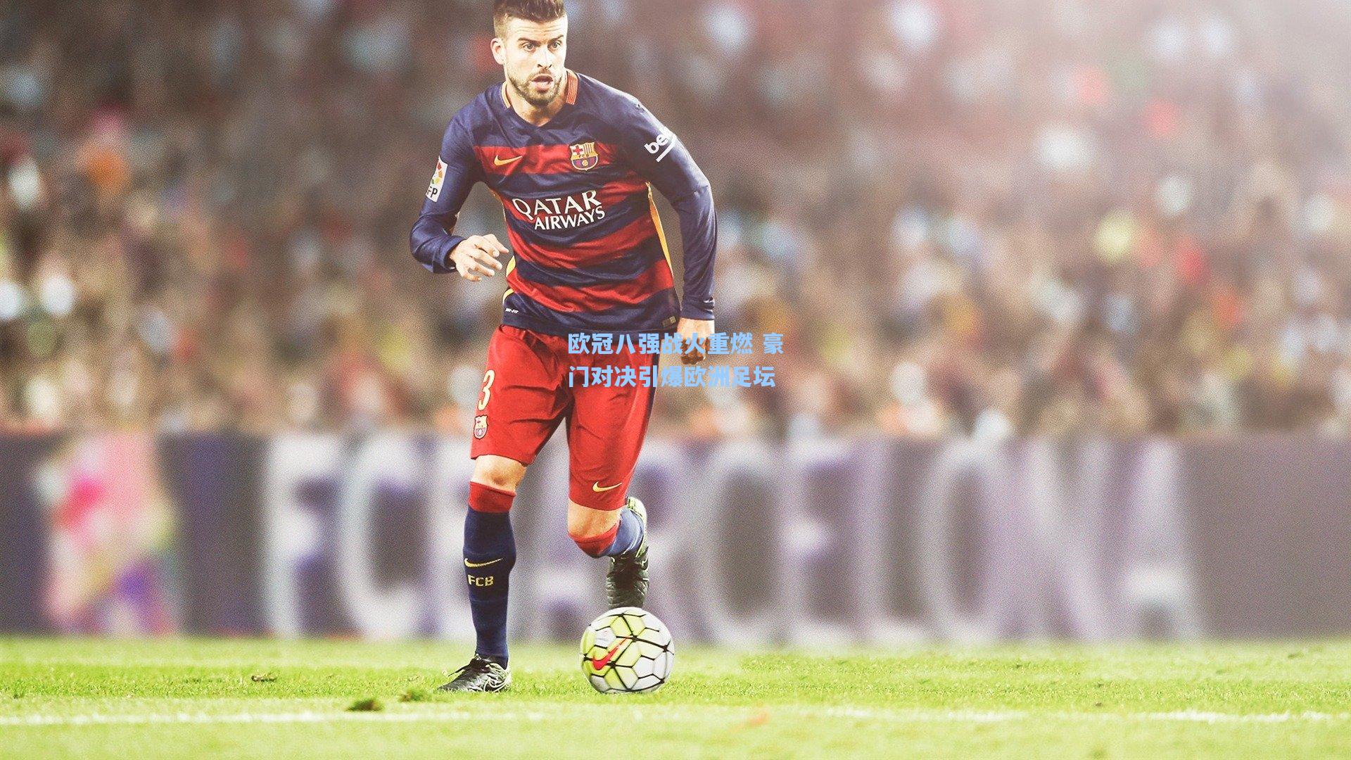 欧冠八强战火重燃 豪门对决引爆欧洲足坛